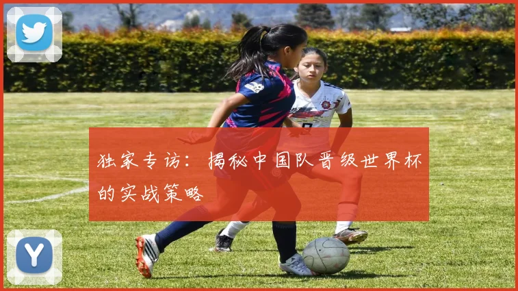 独家专访：揭秘中国队晋级世界杯的实战策略