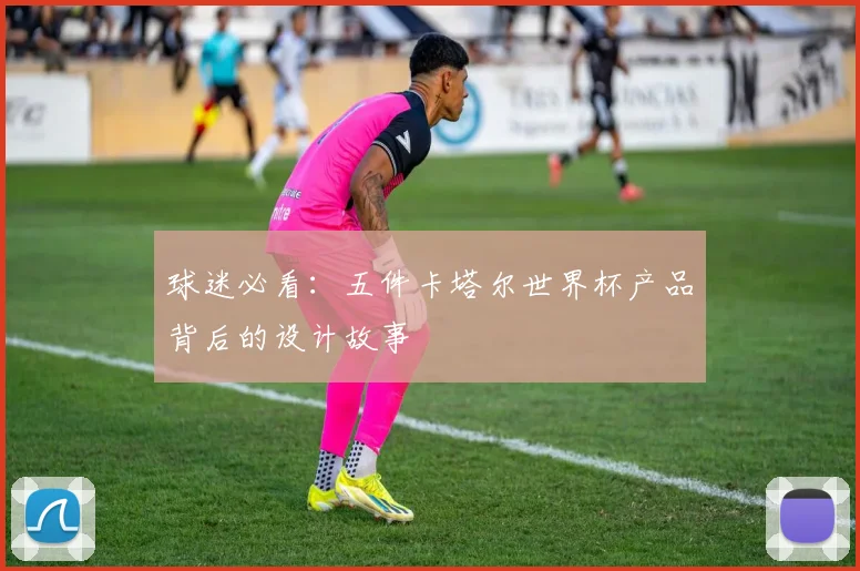 球迷必看：五件卡塔尔世界杯产品背后的设计故事